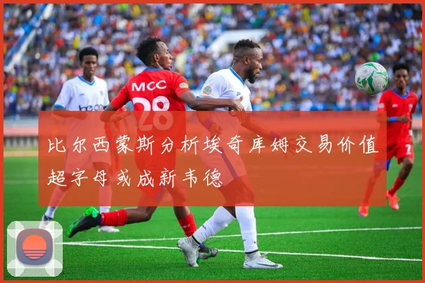 比尔西蒙斯分析埃奇库姆交易价值超字母或成新韦德