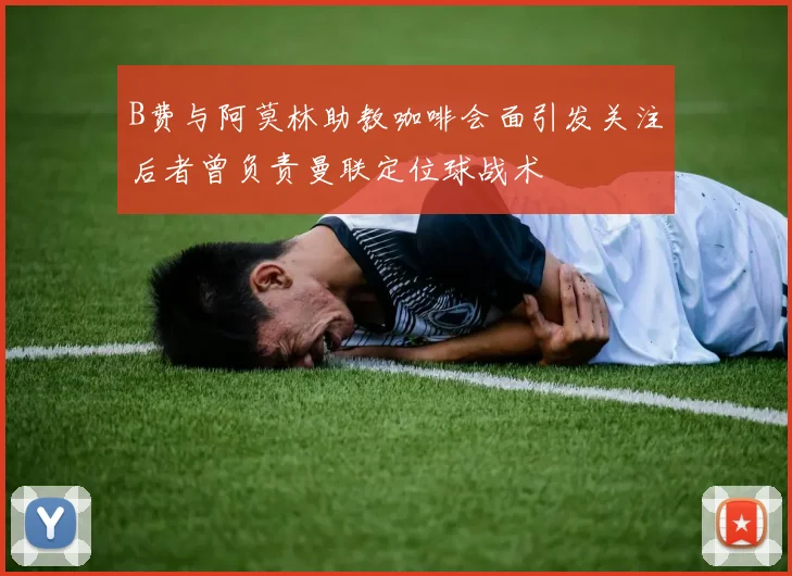 B费与阿莫林助教咖啡会面引发关注后者曾负责曼联定位球战术