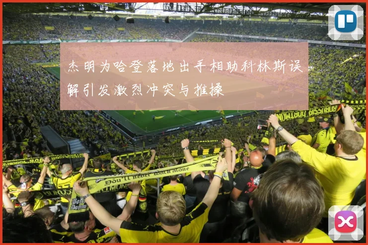 杰明为哈登落地出手相助科林斯误解引发激烈冲突与推搡
