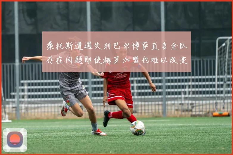 桑托斯遭遇失利巴尔博萨直言全队存在问题即使梅罗加盟也难以改变