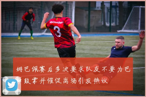 姆巴佩赛后多次要求队友不要为巴萨鼓掌并催促离场引发热议