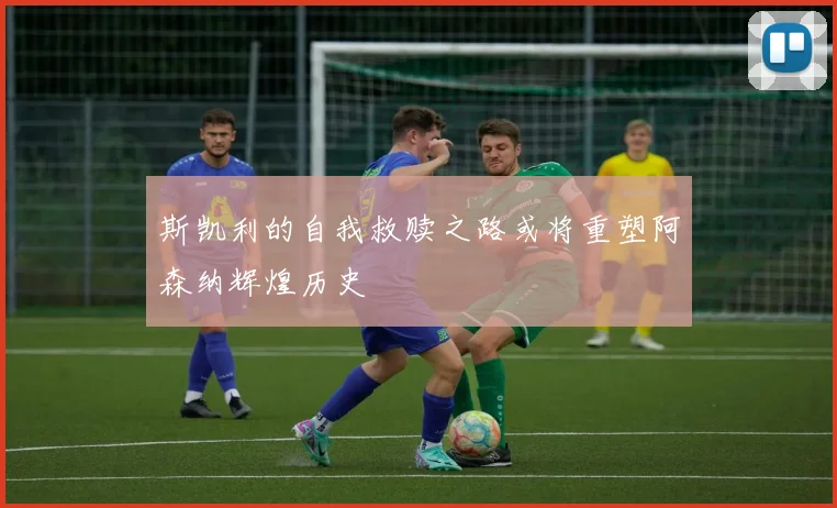 斯凯利的自我救赎之路或将重塑阿森纳辉煌历史