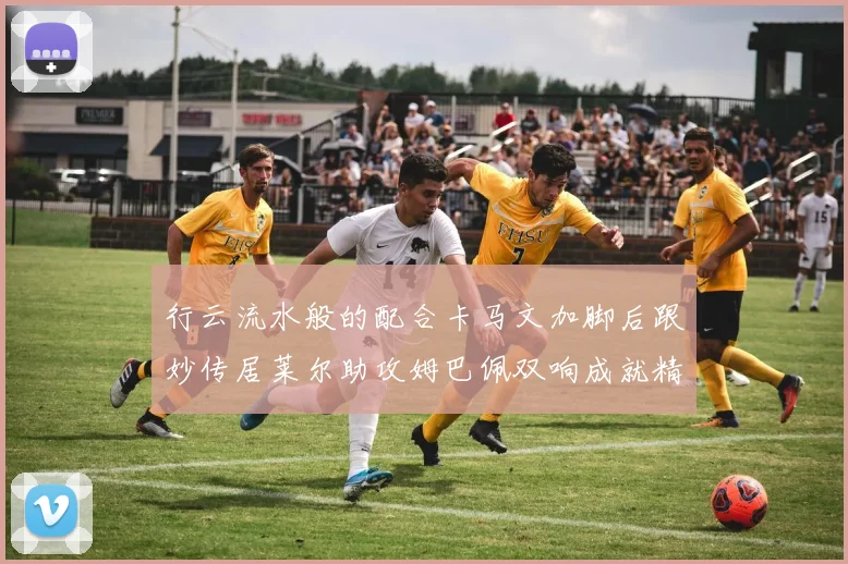 行云流水般的配合卡马文加脚后跟妙传居莱尔助攻姆巴佩双响成就精彩瞬间