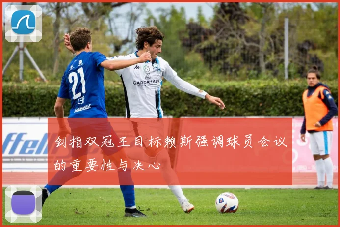 剑指双冠王目标赖斯强调球员会议的重要性与决心
