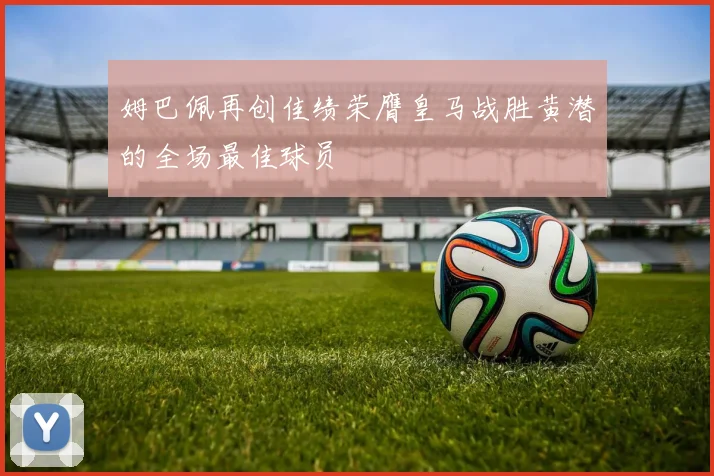 姆巴佩再创佳绩荣膺皇马战胜黄潜的全场最佳球员