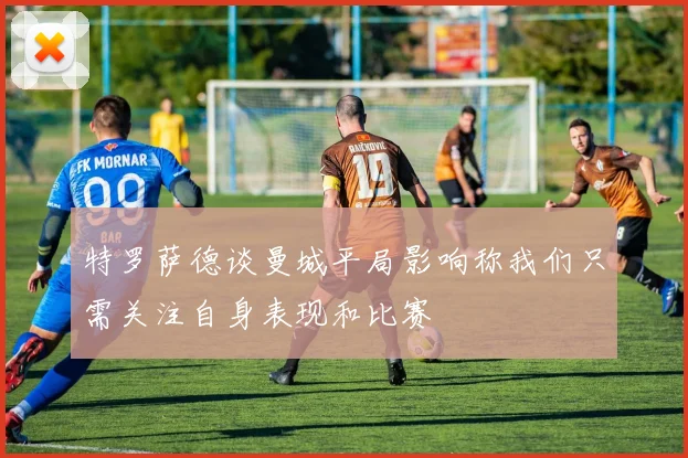 特罗萨德谈曼城平局影响称我们只需关注自身表现和比赛