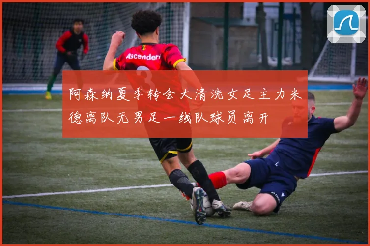 阿森纳夏季转会大清洗女足主力米德离队无男足一线队球员离开