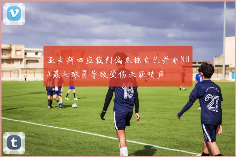 亚当斯回应裁判偏见称自己并非NBA最壮球员导致受伤未获哨声